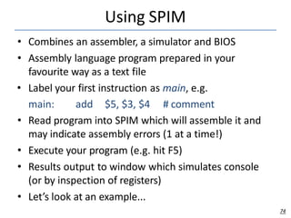 Using SPIM
74
• Combines an assembler, a simulator and BIOS
• Assembly language program prepared in your
favourite way as a text file
• Label your first instruction as main, e.g.
main: add $5, $3, $4 # comment
• Read program into SPIM which will assemble it and
may indicate assembly errors (1 at a time!)
• Execute your program (e.g. hit F5)
• Results output to window which simulates console
(or by inspection of registers)
• Let’s look at an example...
 