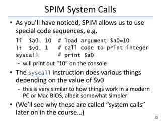 SPIM System Calls
75
• As you’ll have noticed, SPIM allows us to use
special code sequences, e.g.
li $a0,
li $v0,
syscall
10 # load argument $a0=10
1 # call code to print integer
# print $a0
– will print out “10” on the console
• The syscall instruction does various things
depending on the value of $v0
– this is very similar to how things work in a modern
PC or Mac BIOS, albeit somewhat simpler
• (We’ll see why these are called “system calls”
later on in the course…)
 