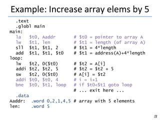Example: Increase array elems by 5
78
.text
.globl
main:
main
la $t0, Aaddr # $t0 = pointer to array A
lw $t1, len # $t1 = length (of array A)
sll $t1, $t1, 2 # $t1 = 4*length
add $t1, $t1, $t0 # $t1 = address(A)+4*length
loop:
lw $t2, 0($t0) # $t2 = A[i]
addi $t2, $t2, 5 # $t2 = $t2 + 5
sw $t2, 0($t0) # A[i] = $t2
addi $t0, $t0, 4 # i = i+1
bne $t0, $t1, loop # if $t0<$t1 goto loop
# ... exit here ...
.data
Aaddr:
len:
.word 0,2,1,4,5 # array with 5 elements
.word 5
 