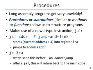 Procedures
79
• Long assembly programs get very unwieldy!
• Procedures or subroutines (similar to methods
or functions) allow us to structure programs
• Makes use of a new J-type instruction, jal:
• jal addr # jump-and-link
– stores (current address + 4) into register $ra
– jumps to address addr
• jr $ra
– we’ve seen this before – an indirect jump
– after a jal, this will return back to the main code
 