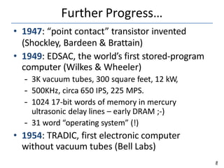 Further Progress…
8
• 1947: “point contact” transistor invented
(Shockley, Bardeen & Brattain)
• 1949: EDSAC, the world’s first stored-program
computer (Wilkes & Wheeler)
– 3K vacuum tubes, 300 square feet, 12 kW,
– 500KHz, circa 650 IPS, 225 MPS.
– 1024 17-bit words of memory in mercury
ultrasonic delay lines – early DRAM ;-)
– 31 word “operating system” (!)
• 1954: TRADIC, first electronic computer
without vacuum tubes (Bell Labs)
 