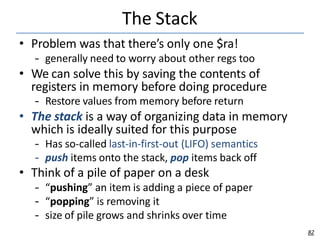 The Stack
82
• Problem was that there’s only one $ra!
– generally need to worry about other regs too
• We can solve this by saving the contents of
registers in memory before doing procedure
– Restore values from memory before return
• The stack is a way of organizing data in memory
which is ideally suited for this purpose
– Has so-called last-in-first-out (LIFO) semantics
– push items onto the stack, pop items back off
• Think of a pile of paper on a desk
– “pushing” an item is adding a piece of paper
– “popping” is removing it
– size of pile grows and shrinks over time
 