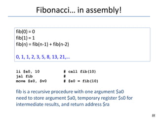 Fibonacci… in assembly!
84
fib(0) = 0
fib(1) = 1
fib(n) = fib(n-1) + fib(n-2)
0, 1, 1, 2, 3, 5, 8, 13, 21,…
li $a0, 10
jal fib
move $s0, $v0
# call fib(10)
#
# $s0 = fib(10)
fib is a recursive procedure with one argument $a0
need to store argument $a0, temporary register $s0 for
intermediate results, and return address $ra
 