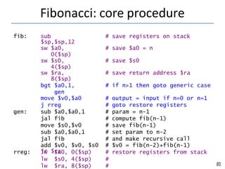 Fibonacci: core procedure
85
fib: sub
$sp,$sp,12
# save registers on stack
sw $a0,
0($sp)
# save $a0 = n
sw $s0,
4($sp)
# save $s0
sw $ra,
8($sp)
# save return address $ra
bgt $a0,1,
gen
# if n>1 then goto generic case
move $v0,$a0 # output = input if n=0 or n=1
j rreg # goto restore registers
gen: sub $a0,$a0,1 # param = n-1
jal fib # compute fib(n-1)
move $s0,$v0 # save fib(n-1)
sub $a0,$a0,1 # set param to n-2
jal fib # and make recursive call
add $v0, $v0, $s0 # $v0 = fib(n-2)+fib(n-1)
rreg: lw $a0, 0($sp) # restore registers from stack
lw $s0, 4($sp) #
lw $ra, 8($sp) #
jr $ra
 
