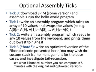 Optional Assembly Ticks
86
• Tick 0: download SPIM (some version) and
assemble + run the hello world program
• Tick 1: write an assembly program which takes an
array of 10 values and swaps the values (so e.g.
A[0]:= A[9], A[1]:= A[8], … A[9]:= A[0])
• Tick 2: write an assembly program which reads in
any 10 values from the keyboard, and prints them
out lowest to highest
• Tick 3 (*hard*): write an optimized version of the
Fibonacci code presented here. You may wish do
custom stack frame management for the base
cases, and investigate tail-recursion.
– see what Fibonacci number you can compute in 5
minutes with the original and optimized versions
 