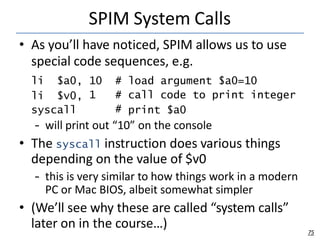 SPIM System Calls
75
• As you’ll have noticed, SPIM allows us to use
special code sequences, e.g.
li $a0,
li $v0,
syscall
...