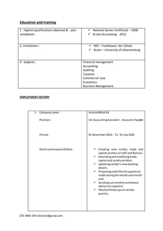073 4695 070 tshidisit@gmail.com
Education and training
1. Highest qualifications obtained & year
completed :
 National Senior Certificate – 2008
 B.com Accounting - 2012
2. Institutions :  NSC – Fundulwazi Sec School
 Bcom – University of Johannesburg
4. Subjects: Financial management
Accounting
Auditing
Taxation
Commercial Law
Economics
Business Management.
EMPLOYMENT HISTORY
1. Companyname :
Position:
Period:
Dutiesandresponsibilities:
ArcelorMittal SA
Snr AccountingAssistant - AccountsPayable
01 November2013 – To 31 July 2016
 Creating new sundry, trade and
capital vendorson SAP and Ramses.
 Extendingandmodifying trade,
capital and sundryvendors.
 Updatingvendor’snew banking
details.
 Preparingauditfilesforpayments
made duringthe monthand month
end.
 Sendingoutmonthlyremittance
advicestosuppliers.
 Weeklyfollow upsonvendor
queries.
 