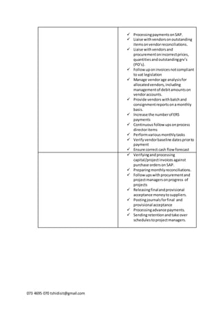 073 4695 070 tshidisit@gmail.com
 Processingpayments onSAP.
 Liaise withvendorsonoutstanding
itemsonvendorreconciliations.
 Liaise withvendorsand
procurementon incorrectprices,
quantitiesandoutstandinggrv’s
(PO’s).
 Follow uponinvoicesnotcompliant
to vat legislation
 Manage vendorage analysisfor
allocatedvendors,including
managementof debitamountson
vendoraccounts.
 Provide vendors withbatchand
consignmentreports onamonthly
basis.
 Increase the numberof ERS
payments
 Continuousfollow upsonprocess
directoritems
 Performvariousmonthlytasks
 Verifyvendorbaseline datespriorto
payment
 Ensure correct cash flow forecast
 Verifyingand processing
capital/projectinvoices against
purchase orderson SAP.
 Preparingmonthlyreconciliations.
 Follow upswithprocurementand
projectmanagersonprogress of
projects
 Releasingfinalandprovisional
acceptance moneytosuppliers.
 Postingjournalsforfinal and
provisional acceptance
 Processingadvance payments.
 Sendingretentionandtake over
schedulestoprojectmanagers.
 