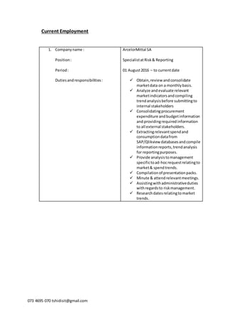 073 4695 070 tshidisit@gmail.com
Current Employment
1. Companyname :
Position:
Period:
Dutiesandresponsibilities:
ArcelorMittal SA
SpecialistatRisk& Reporting
01 August2016 – to currentdate
 Obtain,review andconsolidate
marketdata on a monthlybasis.
 Analyze andevaluate relevant
marketindicatorsandcompiling
trendanalysisbefore submittingto
internal stakeholders
 Consolidatingprocurement
expenditure andbudgetinformation
and providingrequiredinformation
to all external stakeholders.
 Extractingrelevantspendand
consumptiondatafrom
SAP/Qlikview databasesandcompile
informationreports,trendanalysis
for reportingpurposes.
 Provide analysistomanagement
specifictoad-hocrequestrelatingto
market& spendtrends.
 Compilationof presentationpacks.
 Minute & attendrelevantmeetings.
 Assistingwithadministrativeduties
withregardsto riskmanagement.
 Researchdatesrelatingtomarket
trends.
 
