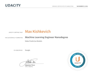 UDACITY CERTIFIES THAT
HAS SUCCESSFULLY COMPLETED
VERIFIED CERTIFICATE OF COMPLETION
L
EARN THINK D
O
EST 2011
Sebastian Thrun
CEO, Udacity
NOVEMBER 01, 2016
Max Kishkevich
Machine Learning Engineer Nanodegree
Make Predictive Models
CO-CREATED BY Google
 
