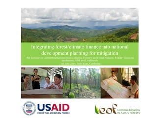 Integrating forest/climate finance into national
development planning for mitigation
15th Seminar on Current International Issues affecting Forestry and Forest Products: REDD+ financing
mechanism, SFM and Livelihoods
11th June 2014, Siem Reap, Cambodia
 