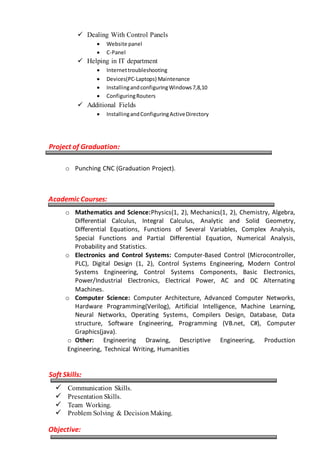  Dealing With Control Panels
 Website panel
 C-Panel
 Helping in IT department
 Internettroubleshooting
 Devices(PC-Laptops) Maintenance
 InstallingandconfiguringWindows7,8,10
 ConfiguringRouters
 Additional Fields
 InstallingandConfiguringActiveDirectory
Project of Graduation:
o Punching CNC (Graduation Project).
Academic Courses:
o Mathematics and Science:Physics(1, 2), Mechanics(1, 2), Chemistry, Algebra,
Differential Calculus, Integral Calculus, Analytic and Solid Geometry,
Differential Equations, Functions of Several Variables, Complex Analysis,
Special Functions and Partial Differential Equation, Numerical Analysis,
Probability and Statistics.
o Electronics and Control Systems: Computer-Based Control (Microcontroller,
PLC), Digital Design (1, 2), Control Systems Engineering, Modern Control
Systems Engineering, Control Systems Components, Basic Electronics,
Power/Industrial Electronics, Electrical Power, AC and DC Alternating
Machines.
o Computer Science: Computer Architecture, Advanced Computer Networks,
Hardware Programming(Verilog), Artificial Intelligence, Machine Learning,
Neural Networks, Operating Systems, Compilers Design, Database, Data
structure, Software Engineering, Programming (VB.net, C#), Computer
Graphics(java).
o Other: Engineering Drawing, Descriptive Engineering, Production
Engineering, Technical Writing, Humanities
Soft Skills:
 Communication Skills.
 Presentation Skills.
 Team Working.
 Problem Solving & Decision Making.
Objective:
 