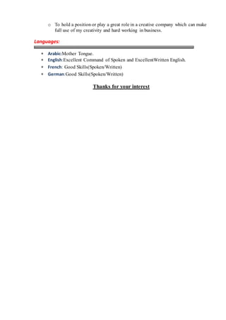 o To hold a position or play a great role in a creative company which can make
full use of my creativity and hard working in business.
Languages:
 Arabic:Mother Tongue.
 English:Excellent Command of Spoken and ExcellentWritten English.
 French: Good Skills(Spoken/Written)
 German:Good Skills(Spoken/Written)
Thanks for your interest
 