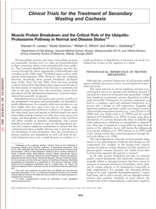 Clinical Trials for the Treatment of Secondary
Wasting and Cachexia
Muscle Protein Breakdown and the Critical Role of the Ubiquitin-
Proteasome Pathway in Normal and Disease States1,2
Stewart H. Lecker,* Vered Solomon,* William E. Mitch† and Alfred L. Goldberg*3
*Department of Cell Biology, Harvard Medical School, Boston, Massachusetts 02115, and †Renal Division,
Emory University School of Medicine, Atlanta, Georgia 30322
All intracellular proteins and many extracellular proteins
are continually “turning over”; i.e., they are being hydrolyzed
to their constituent amino acids and replaced by new synthe-
sis. This continual degradation of cell proteins was ﬁrst dis-
covered through the classic experiments of Schoenheimer and
coworkers in the 1940s using 15
N-labeled amino acids in adult
animals (Schoenheimer 1942). However, after this surprising
discovery, knowledge about protein breakdown developed
quite slowly. Since the late 1960s, there has been growing
evidence that protein degradation plays many essential roles in
the functioning of organisms from bacteria to mammals, but
only in the past decade have the proteolytic systems been
elucidated and the fundamental importance of protein degra-
dation been generally recognized.
Individual proteins in the nucleus and cytosol, as well as in
the endoplasmic reticulum and mitochondria, are degraded at
widely differing rates. For example, while most proteins in a rat
liver might turn over once every one to two days, some
regulatory enzymes have half-lives as short as 15 minutes. On
the other hand, actin and myosin in skeletal muscle are much
more stable, perhaps turning over only once every one to two
weeks, and hemoglobin can last the lifetime of the red blood
cell (three months in humans). Mammalian cells contain
multiple proteolytic systems to carry out this degradation pro-
cess and complex regulatory mechanisms to ensure that this
continual proteolysis is highly selective and to prevent exces-
sive breakdown of cell constituents. Also, the overall rates of
protein synthesis and degradation in each cell must be pre-
cisely balanced, since even a small decrease in synthesis or a
small acceleration of degradation, if sustained, can result in a
marked loss of mass in the organism as a whole.
PHYSIOLOGICAL IMPORTANCE OF PROTEIN
BREAKDOWN
Although the continual destruction of cell proteins might
appear wasteful, this process serves several important homeo-
static functions:
The rapid removal of critical regulatory proteins (e.g.,
transcription factors or enzymes and inhibitory factors) is
essential for control of cell growth and metabolism. Unlike
most regulatory mechanisms, protein degradation is inher-
ently irreversible. Destruction of a protein component can
lead to a complete, rapid and sustained termination of a
process and a change in cell composition. Examples of
important regulatory proteins rapidly inactivated by prote-
olysis include transcription factors (e.g., c-jun (Treier et al.
1994) and c-fos (Stancovski et al. 1995)) and the tumor
supressor p53 (Scheffner et al. 1993). In many cases, phos-
phorylation of a protein dramatically alters its half-life by
either enhancing or inhibiting its susceptibility to degrada-
tion. This type of regulation is responsible for rapid elimi-
nation of the inhibitory factor, I␬B during the inﬂamma-
tory response (Alkalay et al. 1995; Scherer et al. 1995) and
of the various cyclins that control progression through the
cell cycle (King et al. 1994).
The rapid degradation of speciﬁc proteins permits adap-
tation to new physiological conditions and changes in cell
composition. For example, in the fasting state, hepatic
enzymes for glucose storage disappear and the synthesis of
gluconeogenic enzymes increases, but within hours after
food has been ingested, this pattern is reversed.
In all cells, protein breakdown provides an essential
quality control mechanism that selectively eliminates ab-
normally folded or damaged proteins that have arisen by
missense or nonsense mutations, biosynthetic errors, dam-
age by oxygen radicals, or by denaturation (especially at
high temperatures). For example, the abnormal globins
produced in some “unstable hemoglobinopathies” cannot
bind heme, fail to fold correctly, and are degraded within
minutes after synthesis. Similarly, in cystic ﬁbrosis, the
mutant form of the transmembrane conductance regulator
1
Presented at the workshop entitled: “Clinical Trials for the Treatment of
Secondary Wasting and Cachexia: Selection of Appropriate Endpoints,” May
22–23, 1997, Bethesda, MD. The workshop was sponsored by the Food and Drug
Administration, Ofﬁce of AIDS Research, National Cancer Institute, National In-
stitute of Mental Health, Bristol-Meyers Squibb, Abbott Laboratories, Serono
Laboratories, Inc., American Institute for Cancer Research, Roxane Laboratories,
National Institute of Drug Abuse, SmithKline Beecham, National Institute of Aging,
Eli Lilly Company and the American Society for Nutritional Sciences. Workshop
proceedings are published as a supplement to The Journal of Nutrition. Guest
Editors for this supplement publication were D. J. Raiten and J. M. Talbot, Life
Sciences Research Ofﬁce, American Society for Nutritional Sciences, Bethesda,
MD.
2
This work was supported by grants from the NIGMS and the Muscular
Dystrophy Association. S.H.L. is a Physician Postdoctoral Fellow of the Howard
Hughes Medical Institute. We thank Ms. Aurora Scott for her expert assistance in
preparing the manuscript.
3
To whom correspondence should be addresses. E-mail: agoldber@
bcmp.med.harvard.edu
0022-3166/99 $3.00 © 1999 American Society for Nutritional Sciences. J. Nutr. 129: 227S–237S, 1999.
227S
byguestonMay15,2015jn.nutrition.orgDownloadedfrom
 