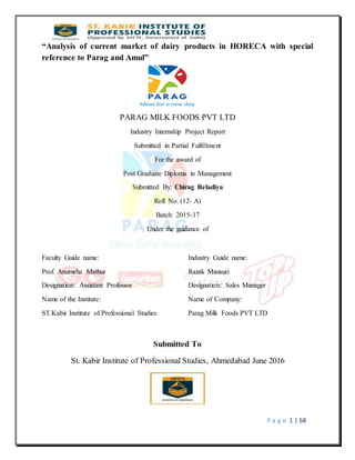 P a g e 1 | 68
“Analysis of current market of dairy products in HORECA with special
reference to Parag and Amul”
PARAG MILK FOODS PVT LTD
Industry Internship Project Report
Submitted in Partial Fulfillment
For the award of
Post Graduate Diploma in Management
Submitted By: Chirag Beladiya
Roll No. (12- A)
Batch: 2015-17
Under the guidance of
Faculty Guide name: Industry Guide name:
Prof. Anumeha Mathur Razak Mansuri
Designation: Assistant Professor Designation: Sales Manager
Name of the Institute: Name of Company:
ST.Kabir Institute of Professional Studies Parag Milk Foods PVT LTD
Submitted To
St. Kabir Institute of Professional Studies, Ahmedabad June 2016
 
