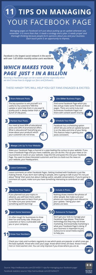 THESE HANDY TIPS WILL HELP YOU GET FANS ENGAGED & EXCITED.
1
3
5
6
7
9
11
Facebook is the largest social network in the world
with over 1.65 billion monthly active users worldwide.
WHICH MAKES YOUR
PAGE JUST 1 IN A BILLION
Running a Facebook page can be a waste of time especially when
we don't know how to engage our fans and followers.
Share Relevant Posts.
The key question to ask yourself: Is it
useful to my customers? Will this
update or post help them in any way? A
quality post is always better than a
bunch of silly posts.
You need at least 80% of educational
posts and 20% of promotional oﬀers.
What is educational? Everything you
know about your products which
your customers do not know.
If you planned out your topics in
advance, you will have more useful
posts! People want to learn from you.
So make sure your posts have
something worth learning!
It’s often tough for businesses to show
their fun and funky side. Show your
customers or fans a vulnerable side of
you or your company.
2
Portion Your Posts.
Always Link Up To Your Website.
Find some Facebook Page which you
like and go make some friends on those
pages. There are some truly cool
businesses Facebook Pages out
there with content worth sharing.
4 Schedule Your Posts.
Facebook has a scheduling option
which lets you write an update but post
it on the date and time of your liking.
This feature helps in getting your
posts consistent.
Leave Comments.
Plan Out Your Topics.
Sport Some Sassiness.
10 Outsource To Experts.
Like Other Business Pages.
Make your Facebook Page a channel or a pipe leading the curious to your website. If you
have a Facebook Page and you have a website, you can do this. Put up your news or an-
nouncement or event on your website. Copy the link and paste this into your Facebook
Page. You want to draw interested customers and fans to check out the news on
your website, your headquarters.
Leave comments on other Facebook Pages. Getting involved with Facebook is just like
making friends. If you don’t start talking to people, who is going to talk to you? It’s not just
about “liking” their posts but about making useful, valuable conversations. If you’re going to
comment on a post, make sure you have something interesting to contribute or add
on!
Check your stats and numbers regularly to see which posts are popular or which ones get
the least eyeballs. Know who visits your page. Know which times are best. Know if more
men or more women visit. You can only improve if you know where you are at.
8
Nothing draws interest like photos of
other people. But make sure your
photos are meaningful and relevant to
your update. Taking your own
photos are best.
Include A Photo.
Don’t get your kids to manage your
Facebook Page please. They know
technology but they may not know
marketing. And essentially marketing is
what your Facebook Page is doing. If
your business is important to you,
outsource to social media experts
to help you.
Know Your Numbers.
Managing pages on Facebook isn’t just about putting up an update whenever you
remember. It is more than that. It needs a strategy and a plan. It needs proper and
thorough thinking because people form opinions about you and your business.
Each touch point is an opportunity to impress.
Source: http://redboxstudio.com/2014/05/11-tips-for-managing-your-facebook-page/
Facebook statistics source: http://venturebeat.com/2016/04/27/
11 TIPS ON MANAGING
YOUR FACEBOOK PAGE
 