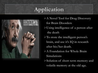 A Novel Tool for Drug Discovery
for Brain Disorders
Using intelligence of a person after
the death
To store the intelligent person’s
brain, and use it’s IQ in research
after his/her death.
A Foundation for Whole Brain
Simulations
Solution of short term memory and
volatile memory at the old age.
Application
 