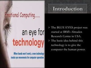  The BLUE EYES project was
started at IBM's Almaden
Research Centre in USA.
 The basic idea behind this
technology is to give the
computer the human power.
Introduction
 