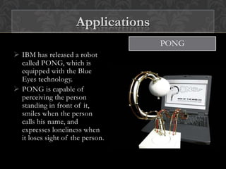  IBM has released a robot
called PONG, which is
equipped with the Blue
Eyes technology.
 PONG is capable of
perceiving the person
standing in front of it,
smiles when the person
calls his name, and
expresses loneliness when
it loses sight of the person.
PONG
Applications
 