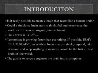 Is it really possible to create a brain that reacts like a human brain?
Could a simulated brain start to think, feel and experience the
world as if it were an organic, human brain?
The answer is “YES”…
Technology is growing faster than everything. If possible, IBM’s
“BLUE BRAIN”, an artificial brain that can think, respond, take
decision, and keep anything in memory, would be the first virtual
brain of the world.
The goal is to reverse engineer the brain into a computer.
INTRODUCTION
 