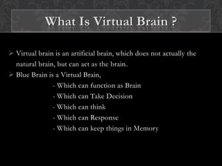  Virtual brain is an artificial brain, which does not actually the
natural brain, but can act as the brain.
 Blue Brain is a Virtual Brain,
- Which can function as Brain
- Which can Take Decision
- Which can think
- Which can Response
- Which can keep things in Memory
What Is Virtual Brain ?
 