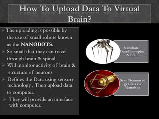  The uploading is possible by
the use of small robots known
as the NANOBOTS.
 So small that they can travel
through brain & spinal
 Will monitor activity of brain &
structure of neurons
 Defines the Data using sensory
technology , Then upload data
to computer.
 They will provide an interface
with computer.
Nanobots –
Travel into spinal
& Brain
Scan Neurons to
get data via
Nanobots
How To Upload Data To Virtual
Brain?
 