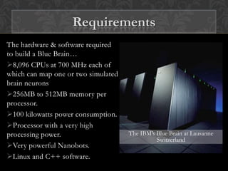 The hardware & software required
to build a Blue Brain…
8,096 CPUs at 700 MHz each of
which can map one or two simulated
brain neurons
256MB to 512MB memory per
processor.
100 kilowatts power consumption.
Processor with a very high
processing power.
Very powerful Nanobots.
Linux and C++ software.
The IBM’s Blue Brain at Lausanne
Switzerland
Requirements
 