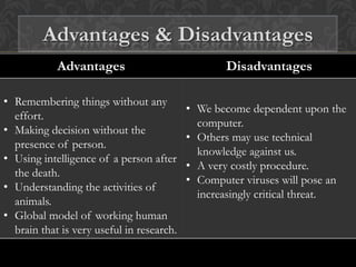 Advantages Disadvantages
• Remembering things without any
effort.
• Making decision without the
presence of person.
• Using intelligence of a person after
the death.
• Understanding the activities of
animals.
• Global model of working human
brain that is very useful in research.
• We become dependent upon the
computer.
• Others may use technical
knowledge against us.
• A very costly procedure.
• Computer viruses will pose an
increasingly critical threat.
Advantages & Disadvantages
 