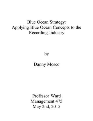 Blue Ocean Strategy:
Applying Blue Ocean Concepts to the
Recording Industry
by
Danny Mosco
Professor Ward
Management 475
May 2nd, 2015
 