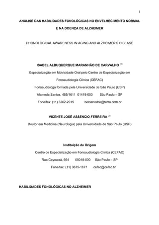 1
ANÁLISE DAS HABILIDADES FONOLÓGICAS NO ENVELHECIMENTO NORMAL
E NA DOENÇA DE ALZHEIMER
PHONOLOGICAL AWARENESS IN AGING AND ALZHEIMER’S DISEASE
ISABEL ALBUQUERQUE MARANHÃO DE CARVALHO (1)
Especialização em Motricidade Oral pelo Centro de Especialização em
Fonoaudiologia Clínica (CEFAC)
Fonoaudióloga formada pela Universidade de São Paulo (USP)
Alameda Santos, 455/1611 01419-000 São Paulo – SP
Fone/fax: (11) 3262-2015 belcarvalho@terra.com.br
VICENTE JOSÉ ASSENCIO-FERREIRA (2)
Doutor em Medicina (Neurologia) pela Universidade de São Paulo (USP)
Instituição de Origem
Centro de Especialização em Fonoaudiologia Clínica (CEFAC)
Rua Cayowaá, 664 05018-000 São Paulo – SP
Fone/fax: (11) 3675-1677 cefac@cefac.br
HABILIDADES FONOLÓGICAS NO ALZHEIMER
 