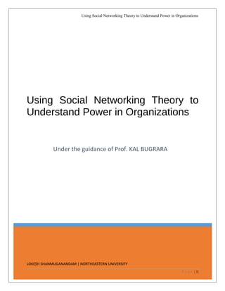 LOKESH SHANMUGANANDAM | NORTHEASTERN UNIVERSITY
Using Social Networking Theory to
Understand Power in Organizations
Under the guidance of Prof. KAL BUGRARA
Using Social Networking Theory to Understand Power in Organizations
P a g e | 1|
 