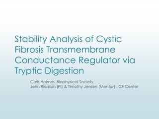 Stability Analysis of Cystic
Fibrosis Transmembrane
Conductance Regulator via
Tryptic Digestion
Chris Holmes, Biophysical Society
John Riordan (PI) & Timothy Jensen (Mentor) , CF Center
 