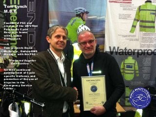Tom Lynch
M.B.E
Founder of PSC and
creator of the UK’s first
Paramedic Cycle
Response teams
with London
Ambulance.
Tom presents David
McKenzie , Endura EMS
Manager with the PSC –
‘’Preferred Supplier
Certification ‘’ ,
for their continued
development of Cycle
specific Uniforms and
promotion of the use of
bicycles in the
Emergency Service
sector .
 