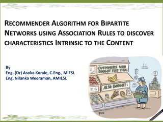 RECOMMENDER ALGORITHM FOR BIPARTITE
NETWORKS USING ASSOCIATION RULES TO DISCOVER
CHARACTERISTICS INTRINSIC TO THE CONTENT
By
Eng. (Dr) Asoka Korale, C.Eng., MIESL
Eng. Nilanka Weeraman, AMIESL
 