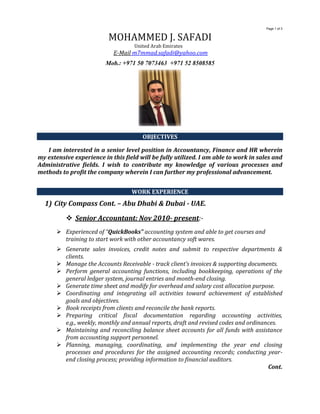 Page 1 of 3
MOHAMMED J. SAFADI
United Arab Emirates
E-Mail m7mmad.safadi@yahoo.com
Mob.: +971 50 7073463 +971 52 8508585
OBJECTIVES
I am interested in a senior level position in Accountancy, Finance and HR wherein
my extensive experience in this field will be fully utilized. I am able to work in sales and
Administrative fields. I wish to contribute my knowledge of various processes and
methods to profit the company wherein I can further my professional advancement.
WORK EXPERIENCE
1) City Compass Cont. – Abu Dhabi & Dubai - UAE.
 Senior Accountant: Nov 2010- present:-
 Experienced of “QuickBooks” accounting system and able to get courses and
training to start work with other accountancy soft wares.
 Generate sales invoices, credit notes and submit to respective departments &
clients.
 Manage the Accounts Receivable - track client’s invoices & supporting documents.
 Perform general accounting functions, including bookkeeping, operations of the
general ledger system, journal entries and month-end closing.
 Generate time sheet and modify for overhead and salary cost allocation purpose.
 Coordinating and integrating all activities toward achievement of established
goals and objectives.
 Book receipts from clients and reconcile the bank reports.
 Preparing critical fiscal documentation regarding accounting activities,
e.g., weekly, monthly and annual reports, draft and revised codes and ordinances.
 Maintaining and reconciling balance sheet accounts for all funds with assistance
from accounting support personnel.
 Planning, managing, coordinating, and implementing the year end closing
processes and procedures for the assigned accounting records; conducting year-
end closing process; providing information to financial auditors.
Cont.
 
