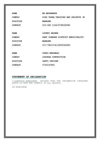 NAME MR MNYAMANDE
COMPAY DIRO TSAKA TRAIDING AND PROJECTS 38
POSITION MANAGER
CONTACT 015-962 1124/0768325082
NAME LUCKEY HADEBE
COMPAY GERT SIBANDE DISTRICT MUNICIPALITY
POSITION MANAGER
CONTACT 017-78017141/0833364930
NAME TSEPO MKHOMAZI
COMPAY LUDONGA CONTRUCTION
POSITION SAFTY OFFICER
CONTACT 0720167856
STATEMENT OF DECLARATION
I,SIBUSISO NGQULUNGA DECLARE THAT THE INFORMATION CONTAINED
ABOVE IS TRUE AND CORRECT IN ALL RESPECT.
SB NGQULUNGA
 