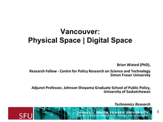 1
Vancouver:
Physical Space | Digital Space
Brian Wixted (PhD),
Research Fellow - Centre for Policy Research on Science and Technology
Simon Fraser University
Adjunct Professor, Johnson Shoyama Graduate School of Public Policy,
University of Saskatchewan
Technomics Research
 