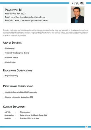 RESUME
1
AREA OF EXPERTISE
EDUCATIONAL QUALIFICATIONS
Photography
Higher Secondary
PROFESSIONAL QUALIFICATIONS
CURRENT EMPLOYMENT
Certiﬁcate Course in Digital Still Photography
Diploma in Computer Application - DCA
Job Title : Photographer
Organization : Raine & Horne Real Estate Dubai - UAE
Duration : From April 2015 to till Date
Graphic & Web Designing (Basic)
Customer Service
Photo Printing
To seek a challenging and suitable position with an Organization that has the vision and potentials for development, growth and
expansion and at the same time maintain a high standard of performance and business ethics. Above all, it has been my ambition
to work for a reputed Organization.
PRATHEESH M
Mobile: 055 234 9922
Email : pratheeshphotographer@gmail.com
Portfolio : www.creativedesignuae.com/prathi/
 
