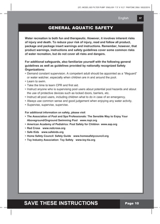 English 57
SAVE THESE INSTRUCTIONS
English
(57) MODEL 603 FILTER PUMP ENGLISH 7.5” X 10.3” PANTONE 295U 05/22/2015
Page 10
GENERAL AQUATIC SAFETY
Water recreation is both fun and therapeutic. However, it involves inherent risks
of injury and death. To reduce your risk of injury, read and follow all product,
package and package insert warnings and instructions. Remember, however, that
product warnings, instructions and safety guidelines cover some common risks
of water recreation, but do not cover all risks and dangers.
For additional safeguards, also familiarize yourself with the following general
guidelines as well as guidelines provided by nationally recognized Safety
Organizations:
• Demand constant supervision. A competent adult should be appointed as a “lifeguard”
or water watcher, especially when children are in and around the pool.
• Learn to swim.
• Take the time to learn CPR and first aid.
• Instruct anyone who is supervising pool users about potential pool hazards and about
the use of protective devices such as locked doors, barriers, etc.
• Instruct all pool users, including children what to do in case of an emergency.
• Always use common sense and good judgement when enjoying any water activity.
• Supervise, supervise, supervise.
For additional information on safety, please visit
• The Association of Pool and Spa Professionals: The Sensible Way to Enjoy Your
Aboveground/Onground Swimming Pool www.nspi.org
• American Academy of Pediatrics: Pool Safety for Children www.aap.org
• Red Cross www.redcross.org
• Safe Kids www.safekids.org
• Home Safety Council: Safety Guide www.homesafetycouncil.org
• Toy Industry Association: Toy Safety www.toy-tia.org
 