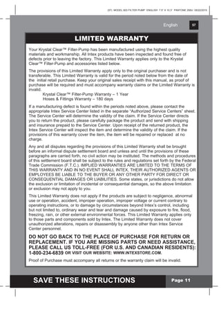English 57
SAVE THESE INSTRUCTIONS
English
(57) MODEL 603 FILTER PUMP ENGLISH 7.5” X 10.3” PANTONE 295U 05/22/2015
PARTS LISTYour Krystal Clear™ Filter-Pump has been manufactured using the highest quality
materials and workmanship. All Intex products have been inspected and found free of
defects prior to leaving the factory. This Limited Warranty applies only to the Krystal
Clear™ Filter-Pump and accessories listed below.
The provisions of this Limited Warranty apply only to the original purchaser and is not
transferable. This Limited Warranty is valid for the period noted below from the date of
the initial retail purchase. Keep your original sales receipt with this manual, as proof of
purchase will be required and must accompany warranty claims or the Limited Warranty is
invalid.
Krystal Clear™ Filter-Pump Warranty – 1 Year
Hoses & Fittings Warranty – 180 days
If a manufacturing defect is found within the periods noted above, please contact the
appropriate Intex Service Center listed in the separate “Authorized Service Centers” sheet.
The Service Center will determine the validity of the claim. If the Service Center directs
you to return the product, please carefully package the product and send with shipping
and insurance prepaid to the Service Center. Upon receipt of the returned product, the
Intex Service Center will inspect the item and determine the validity of the claim. If the
provisions of this warranty cover the item, the item will be repaired or replaced at no
charge.
Any and all disputes regarding the provisions of this Limited Warranty shall be brought
before an informal dispute settlement board and unless and until the provisions of these
paragraphs are carried forth, no civil action may be instituted. The methods and procedures
of this settlement board shall be subject to the rules and regulations set forth by the Federal
Trade Commission (F.T.C.). IMPLIED WARRANTIES ARE LIMITED TO THE TERMS OF
THIS WARRANTY AND IN NO EVENT SHALL INTEX, THEIR AUTHORIZED AGENTS OR
EMPLOYEES BE LIABLE TO THE BUYER OR ANY OTHER PARTY FOR DIRECT OR
CONSEQUENTIAL DAMAGES OR LIABILITIES. Some states, or jurisdictions do not allow
the exclusion or limitation of incidental or consequential damages, so the above limitation
or exclusion may not apply to you.
This Limited Warranty does not apply if the products are subject to negligence, abnormal
use or operation, accident, improper operation, improper voltage or current contrary to
operating instructions, or to damage by circumstances beyond Intex’s control, including
but not limited to, ordinary wear and tear and damage caused by exposure to fire, flood,
freezing, rain, or other external environmental forces. This Limited Warranty applies only
to those parts and components sold by Intex. The Limited Warranty does not cover
unauthorized alterations, repairs or disassembly by anyone other than Intex Service
Center personnel.
DO NOT GO BACK TO THE PLACE OF PURCHASE FOR RETURN OR
REPLACEMENT. IF YOU ARE MISSING PARTS OR NEED ASSISTANCE,
PLEASE CALL US TOLL-FREE (FOR U.S. AND CANADIAN RESIDENTS):
1-800-234-6839 OR VISIT OUR WEBSITE: WWW.INTEXSTORE.COM.
Proof of Purchase must accompany all returns or the warranty claim will be invalid.
LIMITED WARRANTY
Page 11
 