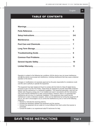 English 57
SAVE THESE INSTRUCTIONS
English
(57) MODEL 603 FILTER PUMP ENGLISH 7.5” X 10.3” PANTONE 295U 05/22/2015
Operation is subject to the following two conditions: (1) this device may not cause interference,
and (2) this device must accept any interference, including interference that may cause undesired
operation of the device.
Changes or modifications not expressly approved by the party responsible for compliance could
void the user’s authority to operate the equipment.
This equipment has been tested and found to comply with the limits for Class B digital device,
pursuant to part 15 of the FCC Rules. These limits are designed to provide reasonable protection
against harmful interference in a residential installation. This equipment generates, uses and can
radiate radio frequency energy and, if not installed and used in accordance with the instructions,
may cause harmful interference to radio communications. However, there is no guarantee that
interference will not occur in a particular installation. If this equipment does cause harmful
interference to radio or television reception, which can be determined by turning the equipment off
and on, the user is encouraged to try to correct the interference by one or more of the following
measures:
• Reorient or relocate the receiving antenna.
• Increase the separation between the equipment and the receiver.
• Connect the equipment into an outlet on a circuit different from that to which the receiver is
connected.
• Consult the dealer or an experienced radio/TV technician for help.
Page 2
Warnings..................................................................................... 3
Parts Reference.......................................................................... 4
Setup Instructions...................................................................... 5-6
Maintenance................................................................................ 6
Pool Care and Chemicals........................................................... 7
Long Term Storage...................................................................... 7
Troubleshooting Guide................................................................ 8
Common Pool Problems.............................................................. 9
General Aquatic Safety................................................................. 10
Limited Warranty........................................................................... 11
TABLE OF CONTENTS
 