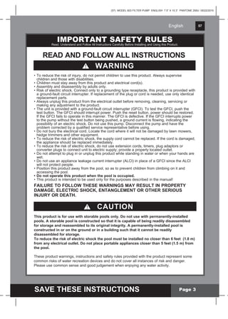 English 57
SAVE THESE INSTRUCTIONS
English
(57) MODEL 603 FILTER PUMP ENGLISH 7.5” X 10.3” PANTONE 295U 05/22/2015
Page 3
This product is for use with storable pools only. Do not use with permanently-installed
pools. A storable pool is constructed so that it is capable of being readily disassembled
for storage and reassembled to its original integrity. A permanently-installed pool is
constructed in or on the ground or in a building such that it cannot be readily
disassembled for storage.
To reduce the risk of electric shock the pool must be installed no closer than 6 feet (1.8 m)
from any electrical outlet. Do not place portable appliances closer than 5 feet (1.5 m) from
the pool.
CAUTION
These product warnings, instructions and safety rules provided with the product represent some
common risks of water recreation devices and do not cover all instances of risk and danger.
Please use common sense and good judgement when enjoying any water activity.
• To reduce the risk of injury, do not permit children to use this product. Always supervise
children and those with disabilities.
• Children must stay away from this product and electrical cord(s).
• Assembly and disassembly by adults only.
• Risk of electric shock. Connect only to a grounding type receptacle, this product is provided with
a ground-fault circuit interrupter. If replacement of the plug or cord is needed, use only identical
replacement parts.
• Always unplug this product from the electrical outlet before removing, cleaning, servicing or
making any adjustment to the product.
• The unit is provided with a ground-fault circuit interrupter (GFCI). To test the GFCI, push the
test button. The GFCI should interrupt power. Push the reset button, power should be restored.
If the GFCI fails to operate in this manner. The GFCI is defective. If the GFCI interrupts power
to the pump without the test button being pushed, a ground current is flowing, indicating the
possibility of an electric shock. Do not use this pump. Disconnect the pump and have the
problem corrected by a qualified service representative before using.
• Do not bury the electrical cord. Locate the cord where it will not be damaged by lawn mowers,
hedge trimmers and other equipment.
• To reduce the risk of electric shock, the supply cord cannot be replaced. If the cord is damaged,
the appliance should be replaced immediately.
• To reduce the risk of electric shock, do not use extension cords, timers, plug adaptors or
converter plugs to connect unit to electric supply; provide a properly located outlet.
• Do not attempt to plug in or unplug this product while standing in water or when your hands are
wet.
• Do not use an appliance leakage current interrupter (ALCI) in place of a GFCI since the ALCI
will not protect people.
• Position this product away from the pool, so as to prevent children from climbing on it and
accessing the pool.
• Do not operate this product when the pool is occupied.
• This product is intended to be used only for the purposes described in the manual!
FAILURE TO FOLLOW THESE WARNINGS MAY RESULT IN PROPERTY
DAMAGE, ELECTRIC SHOCK, ENTANGLEMENT OR OTHER SERIOUS
INJURY OR DEATH.
IMPORTANT SAFETY RULESRead, Understand and Follow All Instructions Carefully Before Installing and Using this Product.
READ AND FOLLOW ALL INSTRUCTIONS
WARNING
 