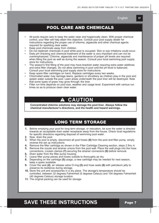 English 57
SAVE THESE INSTRUCTIONS
English
(57) MODEL 603 FILTER PUMP ENGLISH 7.5” X 10.3” PANTONE 295U 05/22/2015
Page 7
POOL CARE AND CHEMICALS
• All pools require care to keep the water clear and hygienically clean. With proper chemical
control, your filter will help attain this objective. Consult your pool supply dealer for
instructions regarding the proper use of chlorine, algaecide and other chemical agents
required for sparkling clear water.
• Keep pool chemicals away from children.
• Do not replenish chemicals in pool while pool is occupied. Skin or eye irritations could occur.
• Daily pH checking and chemical treatment of the water is very important and can not be
overemphasized. Chlorine, algaecide and maintenance of proper pH levels are required
when filling the pool as well as during the season. Consult your local swimming pool supply
store for instructions.
• The season's first filling of the pool may have brackish water requiring extra water additives
and extra filter changes. Do not allow swimming in pool until the pH level is balanced.
Consult your local swimming pool supply store for instructions.
• Keep spare filter cartridges on hand. Replace cartridges every two weeks.
• Chlorinated water may damage lawns, gardens or shrubbery as children play in the pool and
splash water outside the pool. Lawn areas underneath the pool liner will be destroyed. Note
that some types of grass may grow through the liner.
• Filter run time depends on pool size, weather and usage level. Experiment with various run
times so as to produce clean clear water.
CAUTION
Concentrated chlorine solutions may damage the pool liner. Always follow the
chemical manufacturer’s directions, and the health and hazard warnings.
1. Before emptying your pool for long term storage, or relocation, be sure the water is directed
towards an acceptable drain water receptacle away from the house. Check local regulations
for specific directions regarding disposal of swimming pool water.
2. Now, drain the pool.
3. When the pool is empty, disconnect all pool hoses (8) from the pool and filter pump, simply
reverse the set up instructions.
4. Remove the filter cartridge as shown in the Filter Cartridge Cleaning section, steps 2 thru 4.
5. Remove the nozzle and strainer unions from the pool wall. Place the wall plugs into the hose
connections. Loosen clamps (7) securing the strainer connectors (9) before removal.
6. Drain water from the filter pump housing.
7. Leave filter pump pieces and hoses outside to thoroughly air dry.
8. Depending on the cartridge (5) usage, a new cartridge may be needed for next season,
keep a spare available.
9. Cover the seal (4), air release valve O-ring (2) and hose seals (6) with petroleum jelly to
preserve its resilience during storage.
10. Store the unit and accessories in a dry place. The storage's temperature should be
controlled, between 32 degrees Fahrenheit (0 degrees Celsius) and 104 degrees Fahrenheit
(40 degrees Celsius) storage location.
11. The original packing can be used for storage.
LONG TERM STORAGE
 
