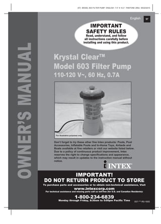 (57) MODEL 603 FILTER PUMP ENGLISH 7.5” X 10.3” PANTONE 295U 05/22/2015
57English
OWNER’SMANUAL IMPORTANT
SAFETY RULES
Read, understand, and follow
all instructions carefully before
installing and using this product.
IMPORTANT!
DO NOT RETURN PRODUCT TO STORE
To purchase parts and accessories or to obtain non-technical assistance, Visit
www.intexcorp.com
For technical assistance and missing parts call us toll-free (for U.S. and Canadian Residents):
1-800-234-6839
Monday through Friday, 8:30am to 5:00pm Pacific Time
Don’t forget to try these other fine Intex products: Pools, Pool
Accessories, Inflatable Pools and In-Home Toys, Airbeds and
Boats available at fine retailers or visit our website listed below.
Due to a policy of continuous product improvement, Intex
reserves the right to change specifications and appearance,
which may result in updates to the instruction manual without
notice.
057-***-R0-1605
For illustrative purposes only.
Krystal Clear™
Model 603 Filter Pump
110-120 V~, 60 Hz, 0.7A
 