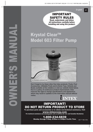 (57) MODEL 603 FILTER PUMP ENGLISH 7.5” X 10.3” PANTONE 295U 04/22/2016
57English
OWNER’SMANUAL IMPORTANT
SAFETY RULES
Read, understand, and follow
all instructions carefully before
installing and using this product.
IMPORTANT!
DO NOT RETURN PRODUCT TO STORE
To purchase parts and accessories or to obtain non-technical assistance, Visit
www.intexcorp.com
For technical assistance and missing parts call us toll-free (for U.S. and Canadian Residents):
1-800-234-6839
Monday through Friday, 8:30am to 5:00pm Pacific Time
Don’t forget to try these other fine Intex products: Pools, Pool
Accessories, Inflatable Pools and In-Home Toys, Airbeds and
Boats available at fine retailers or visit our website listed below.
Due to a policy of continuous product improvement, Intex
reserves the right to change specifications and appearance,
which may result in updates to the instruction manual without
notice.
057-***-R0-1704
For illustrative purposes only.
Krystal Clear™
Model 603 Filter Pump
 
