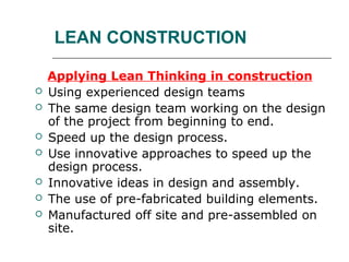 LEAN CONSTRUCTION
Applying Lean Thinking in construction
 Using experienced design teams
 The same design team working on the design
of the project from beginning to end.
 Speed up the design process.
 Use innovative approaches to speed up the
design process.
 Innovative ideas in design and assembly.
 The use of pre-fabricated building elements.
 Manufactured off site and pre-assembled on
site.
 