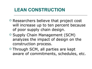 LEAN CONSTRUCTION
 Researchers believe that project cost
will increase up to ten percent because
of poor supply chain design.
 Supply Chain Management (SCM)
analyzes the impact of design on the
construction process.
 Through SCM, all parties are kept
aware of commitments, schedules, etc.
 
