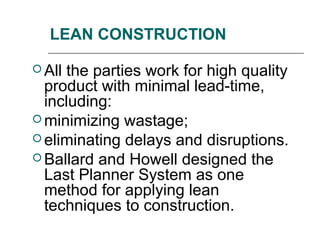 LEAN CONSTRUCTION
 All the parties work for high quality
product with minimal lead-time,
including:
 minimizing wastage;
 eliminating delays and disruptions.
 Ballard and Howell designed the
Last Planner System as one
method for applying lean
techniques to construction.
 