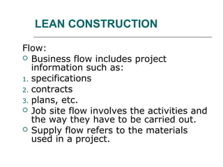 LEAN CONSTRUCTION
Flow:
 Business flow includes project
information such as:
1. specifications
2. contracts
3. plans, etc.
 Job site flow involves the activities and
the way they have to be carried out.
 Supply flow refers to the materials
used in a project.
 
