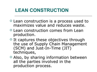 LEAN CONSTRUCTION
 Lean construction is a process used to
maximizes value and reduces waste.
 Lean construction comes from Lean
production.
 It captures these objectives through
the use of Supply Chain Management
(SCM) and Just-In-Time (JIT)
techniques,
 Also, by sharing information between
all the parties involved in the
production process.
 